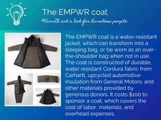 The EMPWR coat
Warmth and a bed for homeless people
Find out more
The EMPWR coat is a water-resistant
jacket, which can transform into a
sleeping bag, or be worn as an over-
the-shoulder bag when not in use.
The coat is constructed of durable,
water resistant Cordura fabric from
Carhartt, upcycled automotive
insulation from General Motors, and
other materials provided by
generous donors. It costs $100 to
sponsor a coat, which covers the
cost of labor, materials, and
overhead expenses.
 