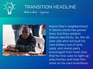 TRANSITION HEADLINE
Kelvin Doe - 16years
Find out more
Kelvin Doe’s neighborhood
in Sierra Leone has power
lines, but they seldom
deliver electricity. So, the 16-
year-old whiz kid built his
own battery out of acid,
soda, and metal parts
scavenged from trash bins
that he now uses to light up
area homes and help him
work on his own inventions.
 