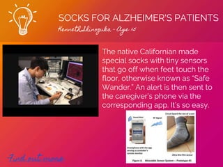 SOCKS FOR ALZHEIMER'S PATIENTS
Kenneth Shinozuka - Age 15
Find out more
The native Californian made
special socks with tiny sensors
that go off when feet touch the
floor, otherwise known as “Safe
Wander.” An alert is then sent to
the caregiver’s phone via the
corresponding app. It’s so easy.
 
