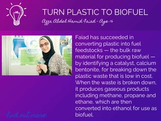 TURN PLASTIC TO BIOFUEL
Azza Abdel Hamid Faiad - Age 16
Find out more
Faiad has succeeded in
converting plastic into fuel
feedstocks — the bulk raw
material for producing biofuel —
by identifying a catalyst, calcium
bentonite, for breaking down the
plastic waste that is low in cost.
When the waste is broken down,
it produces gaseous products
including methane, propane and
ethane, which are then
converted into ethanol for use as
biofuel.
 