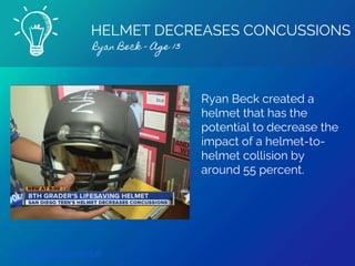 HELMET DECREASES CONCUSSIONS
Ryan Beck - Age 13
Find out more
Ryan Beck created a
helmet that has the
potential to decrease the
impact of a helmet-to-
helmet collision by
around 55 percent.
 