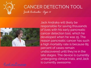 CANCER DETECTION TOOL
Jack Andraka - Age 15
Find out more
Jack Andraka will likely be
responsible for saving thousands
of lives with his early pancreatic
cancer detection tool, which he
developed when he was 15. The
reason pancreatic cancer has such
a high mortality rate is because 85
percent of cases remain
undiscovered until they’re in the
late stages. The device is currently
undergoing clinical trials, and Jack
is currently awesome.
 