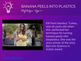 BANANA PEELS INTO PLASTICS
Elif Bilgin - Age 16
Find out more
Elif from Istanbul, Turkey,
was 16 years old when
she perfected her
technique for turning
banana peels into
bioplastics. She was the
2013 winner of the 2013
$50,000 Science in
Action award
 