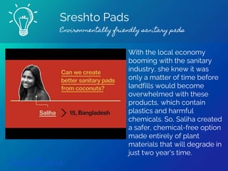 Sreshto Pads
Environmentally friendly sanitary pads
Find out more
With the local economy
booming with the sanitary
industry, she knew it was
only a matter of time before
landfills would become
overwhelmed with these
products, which contain
plastics and harmful
chemicals. So, Saliha created
a safer, chemical-free option
made entirely of plant
materials that will degrade in
just two year's time.
 