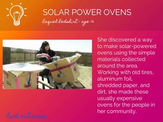 SOLAR POWER OVENS
Raquel Redshirt - age 16
Find out more
She discovered a way
to make solar-powered
ovens using the simple
materials collected
around the area.
Working with old tires,
aluminum foil,
shredded paper, and
dirt, she made these
usually expensive
ovens for the people in
her community.
 