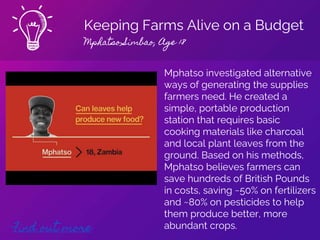Keeping Farms Alive on a Budget
Mphatso Simbao, Age 18
Find out more
Mphatso investigated alternative
ways of generating the supplies
farmers need. He created a
simple, portable production
station that requires basic
cooking materials like charcoal
and local plant leaves from the
ground. Based on his methods,
Mphatso believes farmers can
save hundreds of British Pounds
in costs, saving ~50% on fertilizers
and ~80% on pesticides to help
them produce better, more
abundant crops.
 