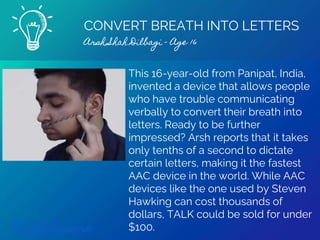 CONVERT BREATH INTO LETTERS
Arsh Shah Dilbagi - Age 16
Find out more
This 16-year-old from Panipat, India,
invented a device that allows people
who have trouble communicating
verbally to convert their breath into
letters. Ready to be further
impressed? Arsh reports that it takes
only tenths of a second to dictate
certain letters, making it the fastest
AAC device in the world. While AAC
devices like the one used by Steven
Hawking can cost thousands of
dollars, TALK could be sold for under
$100.
 