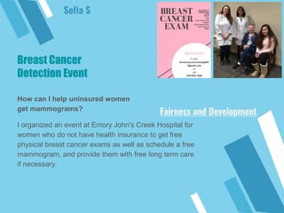 Breast Cancer
Detection Event
How can I help uninsured women
get mammograms?
I organized an event at Emory John's Creek Hospital for
women who do not have health insurance to get free
physical breast cancer exams as well as schedule a free
mammogram, and provide them with free long term care
if necessary.
Sofia S
Fairness and Development
 