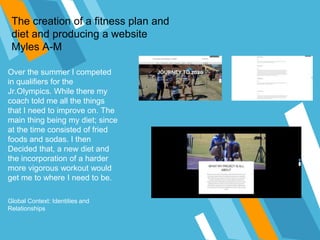The creation of a fitness plan and
diet and producing a website
Myles A-M
Over the summer I competed
in qualifiers for the
Jr.Olympics. While there my
coach told me all the things
that I need to improve on. The
main thing being my diet; since
at the time consisted of fried
foods and sodas. I then
Decided that, a new diet and
the incorporation of a harder
more vigorous workout would
get me to where I need to be.
Global Context: Identities and
Relationships
 