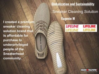 Sneaker Cleaning Solution
I created a premium
sneaker cleaning
solution brand that
is affordable for
purchase to
underprivileged
people of the
Sneakerhead
community.
Eugenio M
Globalization and Sustainability
 
