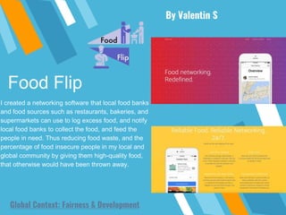 Food Flip
By Valentin S
Global Context: Fairness & Development
I created a networking software that local food banks
and food sources such as restaurants, bakeries, and
supermarkets can use to log excess food, and notify
local food banks to collect the food, and feed the
people in need. Thus reducing food waste, and the
percentage of food insecure people in my local and
global community by giving them high-quality food,
that otherwise would have been thrown away.
 