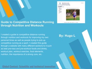 Global Context: Scientific and technical innovation
By: Hugo L
I created a guide to competitive distance running
through nutrition and workouts for improving my own
personal times as well as people trying to pick up
competitive running as a sport. I created this guide
through a website with many different sections to it such
as best pre-race and pre-workout foods and drinks,
workout plan, workout exercies, food elements,
nutrition, the importance of a strong core, etc.
Guide to Competitive Distance Running
through Nutrition and Workouts
 