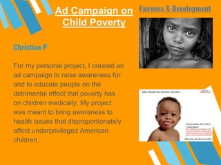 Ad Campaign on
Child Poverty
For my personal project, I created an
ad campaign to raise awareness for
and to educate people on the
detrimental effect that poverty has
on children medically. My project
was meant to bring awareness to
health issues that disproportionately
affect underprivileged American
children.
Christian P
Fairness & Development
 