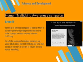 Human Trafficking Awareness campaign
To create an advocacy campaign to inspire others to
use their power and privilege to take action and
make a change for those involved in human
trafficking
I created a campaign to educate teenagers and
young adults about human trafficking and what they
can do as members of society to prevent and stop
human trafficking.
Grace H
Fairness and Development
 
