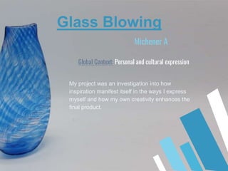 Michener A
My project was an investigation into how
inspiration manifest itself in the ways I express
myself and how my own creativity enhances the
final product.
Glass Blowing
Global Context: Personal and cultural expression
 