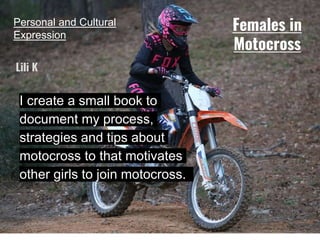 Personal and Cultural
Expression
I create a small book to
document my process,
strategies and tips about
motocross to that motivates
other girls to join motocross.
Lili K
Females in
Motocross
 