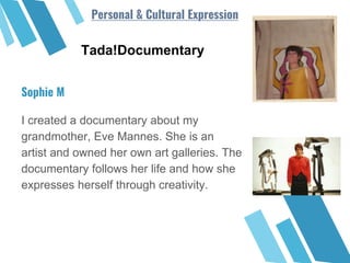 Tada!Documentary
I created a documentary about my
grandmother, Eve Mannes. She is an
artist and owned her own art galleries. The
documentary follows her life and how she
expresses herself through creativity.
Sophie M
Personal & Cultural Expression
 
