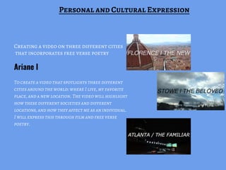 Creating a video on three different cities
that incorporates free verse poetry
To create a video that spotlights three different
cities around the world: where I live, my favorite
place, and a new location. The video will highlight
how these different societies and different
locations, and how they affect me as an individual.
I will express this through film and free verse
poetry.
Ariane I
Personal and Cultural Expression
 