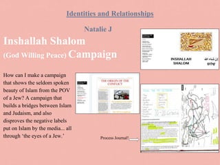 Inshallah Shalom
(God Willing Peace) Campaign
How can I make a campaign
that shows the seldom spoken
beauty of Islam from the POV
of a Jew? A campaign that
builds a bridges between Islam
and Judaism, and also
disproves the negative labels
put on Islam by the media... all
through ‘the eyes of a Jew.’
Natalie J
Identities and Relationships
Process Journal!
 