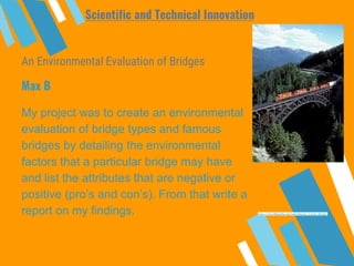 An Environmental Evaluation of Bridges
My project was to create an environmental
evaluation of bridge types and famous
bridges by detailing the environmental
factors that a particular bridge may have
and list the attributes that are negative or
positive (pro’s and con’s). From that write a
report on my findings.
Max B
Scientific and Technical Innovation
https://en.wikipedia.org/wiki/Stoney_Creek_Bridge
 