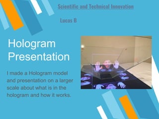Hologram
Presentation
I made a Hologram model
and presentation on a larger
scale about what is in the
hologram and how it works.
Lucas B
Scientific and Technical Innovation
 
