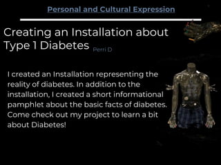 Creating an Installation about
Type 1 Diabetes
I created an Installation representing the
reality of diabetes. In addition to the
installation, I created a short informational
pamphlet about the basic facts of diabetes.
Come check out my project to learn a bit
about Diabetes!
Perri D
Personal and Cultural Expression
 