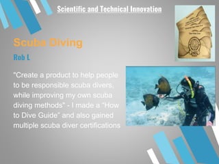 Scuba Diving
"Create a product to help people
to be responsible scuba divers,
while improving my own scuba
diving methods" - I made a “How
to Dive Guide” and also gained
multiple scuba diver certifications
Rob L
Scientific and Technical Innovation
 
