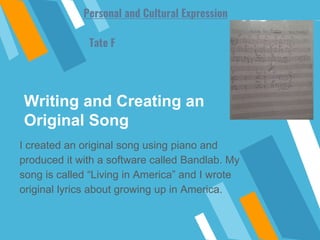 Writing and Creating an
Original Song
I created an original song using piano and
produced it with a software called Bandlab. My
song is called “Living in America” and I wrote
original lyrics about growing up in America.
Tate F
Personal and Cultural Expression
 