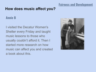 How does music affect you?
I visited the Decatur Women's
Shelter every Friday and taught
music lessons to those who
usually couldn’t afford it. Then I
started more research on how
music can affect you and created
a book about this.
Annie B
Fairness and Development
 