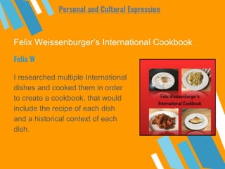 Felix Weissenburger’s International Cookbook
I researched multiple International
dishes and cooked them in order
to create a cookbook, that would
include the recipe of each dish
and a historical context of each
dish.
Felix W
Personal and Cultural Expression
 