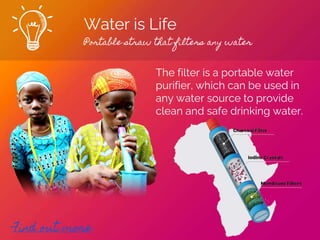 Water is Life
Portable straw that filters any water
Find out more
The filter is a portable water
purifier, which can be used in
any water source to provide
clean and safe drinking water.
 