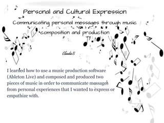 Personal and Cultural Expression
Communicating personal messages through music
composition and production
I learned how to use a music production software
(Ableton Live) and composed and produced two
pieces of music in order to communicate messages
from personal experiences that I wanted to express or
empathize with.
Claudia B
 