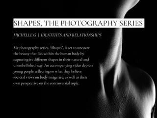 SHAPES, THE PHOTOGRAPHY SERIES
My photography series, “Shapes”, is set to uncover
the beauty that lies within the human body by
capturing its different shapes in their natural and
unembellished way. An accompanying video depicts
young people reflecting on what they believe
societal views on body image are, as well as their
own perspective on the controversial topic.
MICHELLE G | IDENTITIES AND RELATIONSHIPS
 