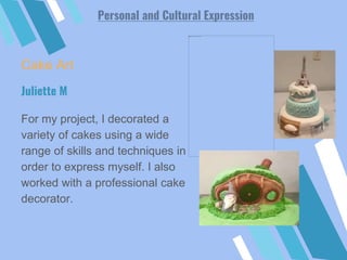 Cake Art
For my project, I decorated a
variety of cakes using a wide
range of skills and techniques in
order to express myself. I also
worked with a professional cake
decorator.
Juliette M
Personal and Cultural Expression
 
