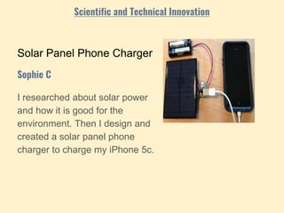 Solar Panel Phone Charger
I researched about solar power
and how it is good for the
environment. Then I design and
created a solar panel phone
charger to charge my iPhone 5c.
Sophie C
Scientific and Technical Innovation
 