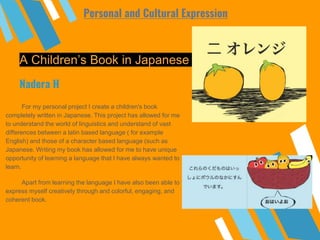 A Children’s Book in Japanese
For my personal project I create a children's book
completely written in Japanese. This project has allowed for me
to understand the world of linguistics and understand of vast
differences between a latin based language ( for example
English) and those of a character based language (such as
Japanese. Writing my book has allowed for me to have unique
opportunity of learning a language that I have always wanted to
learn.
Apart from learning the language I have also been able to
express myself creatively through and colorful, engaging, and
coherent book.
Nadera H
Personal and Cultural Expression
 