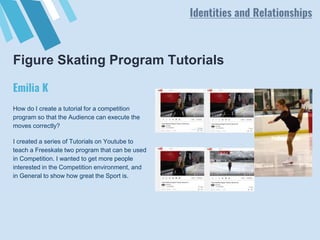 Figure Skating Program Tutorials
How do I create a tutorial for a competition
program so that the Audience can execute the
moves correctly?
I created a series of Tutorials on Youtube to
teach a Freeskate two program that can be used
in Competition. I wanted to get more people
interested in the Competition environment, and
in General to show how great the Sport is.
Emilia K
Identities and Relationships
 