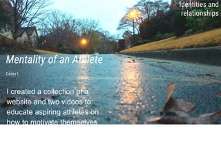 Mentality of an Athlete
I created a collection of a
website and two videos to
educate aspiring athletes on
how to motivate themselves
and control their nerves.
Casey L
Identities and
relationships
 