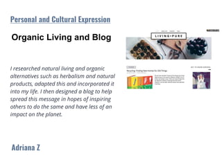 Organic Living and Blog
I researched natural living and organic
alternatives such as herbalism and natural
products, adapted this and incorporated it
into my life. I then designed a blog to help
spread this message in hopes of inspiring
others to do the same and have less of an
impact on the planet.
Adriana Z
Personal and Cultural Expression
 