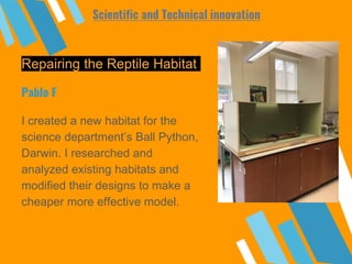 Repairing the Reptile Habitat
I created a new habitat for the
science department’s Ball Python,
Darwin. I researched and
analyzed existing habitats and
modified their designs to make a
cheaper more effective model.
Pablo F
Scientific and Technical innovation
 