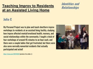 Teaching Improv to Residents
at an Assisted Living Home
My Personal Project was to plan and teach shortform improv
workshops to residents at an assisted living facility, studying
how improv affected mental/emotional health, memory, and
social relationships within the community. I taught a total of
four workshops of around 45 minutes to an hour each, and
there were a couple ladies that got frustrated, but there were
also some normally nonverbal residents that actually
participated and acted!
https://vimeo.com/208145063 (preview of my video :) )
Julia C
Identities and
Relationships
 