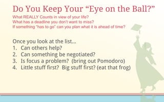 Do You Keep Your “Eye on the Ball?”
Once you look at the list…
1. Can others help?
2. Can something be negotiated?
3. Is focus a problem? (bring out Pomodoro)
4. Little stuff first? Big stuff first? (eat that frog)
What REALLY Counts in view of your life?
What has a deadline you don’t want to miss?
If something “has to go” can you plan what it is ahead of time?
 