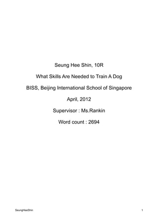 Seung Hee Shin, 10R

               What Skills Are Needed to Train A Dog

       BISS, Beijing International School of Singapore

                            April, 2012

                      Supervisor : Ms.Rankin

                        Word count : 2694




SeungHeeShin                                             1
 