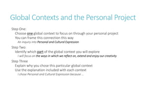 Global Contexts and the Personal Project 
Step One: 
Choose one global context to focus on through your personal project 
You can frame this connection this way 
An inquiry into Personal and Cultural Expression 
Step Two: 
Identify which part of the global context you will explore 
I will focus on the ways in which we reflect on, extend and enjoy our creativity 
Step Three 
Explain why you chose this particular global context 
Use the explanation included with each context 
I chose Personal and Cultural Expression because … 
 