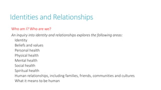 Identities and Relationships 
Who am I? Who are we? 
An inquiry into identity and relationships explores the following areas: 
Identity 
Beliefs and values 
Personal health 
Physical health 
Mental health 
Social health 
Spiritual health 
Human relationships, including families, friends, communities and cultures 
What it means to be human 
 