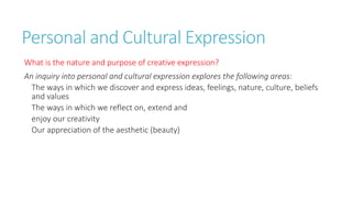 Personal and Cultural Expression 
What is the nature and purpose of creative expression? 
An inquiry into personal and cultural expression explores the following areas: 
The ways in which we discover and express ideas, feelings, nature, culture, beliefs 
and values 
The ways in which we reflect on, extend and 
enjoy our creativity 
Our appreciation of the aesthetic (beauty) 
 