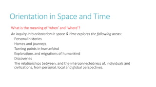 Orientation in Space and Time 
What is the meaning of ‘when’ and ‘where’? 
An inquiry into orientation in space & time explores the following areas: 
Personal histories 
Homes and journeys 
Turning points in humankind 
Explorations and migrations of humankind 
Discoveries 
The relationships between, and the interconnectedness of, individuals and 
civilizations, from personal, local and global perspectives. 
 