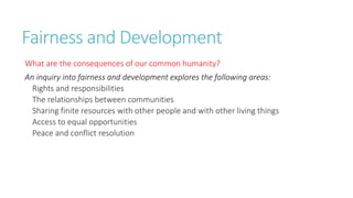 Fairness and Development 
What are the consequences of our common humanity? 
An inquiry into fairness and development explores the following areas: 
Rights and responsibilities 
The relationships between communities 
Sharing finite resources with other people and with other living things 
Access to equal opportunities 
Peace and conflict resolution 
 