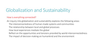 Globalization and Sustainability 
How is everything connected? 
An inquiry into globalization and sustainability explores the following areas: 
The interconnectedness of human-made systems and communities 
The relationship between local and global processes 
How local experiences mediate the global 
Reflect on the opportunities and tensions provided by world-interconnectedness 
The impact of decision-making on humankind and the environment 
