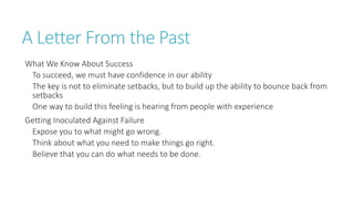 A Letter From the Past 
What We Know About Success 
To succeed, we must have confidence in our ability 
The key is not to eliminate setbacks, but to build up the ability to bounce back from 
setbacks 
One way to build this feeling is hearing from people with experience 
Getting Inoculated Against Failure 
Expose you to what might go wrong. 
Think about what you need to make things go right. 
Believe that you can do what needs to be done. 
 